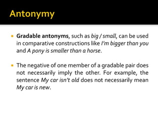  Gradable antonyms, such as big / small, can be used
in comparative constructions like I’m bigger than you
and A pony is smaller than a horse.
 The negative of one member of a gradable pair does
not necessarily imply the other. For example, the
sentence My car isn’t old does not necessarily mean
My car is new.
 