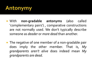  With non-gradable antonyms (also called
‘complementary pairs’) , comparative constructions
are not normally used. We don’t typically describe
someone as deader or more dead than another.
 The negative of one member of a non-gradable pair
does imply the other member. That is, My
grandparents aren’t alive does indeed mean My
grandparents are dead.
 