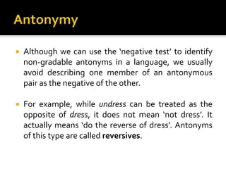  Although we can use the ‘negative test’ to identify
non-gradable antonyms in a language, we usually
avoid describing one member of an antonymous
pair as the negative of the other.
 For example, while undress can be treated as the
opposite of dress, it does not mean ‘not dress’. It
actually means ‘do the reverse of dress’. Antonyms
of this type are called reversives.
 
