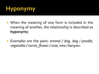  When the meaning of one form is included in the
meaning of another, the relationship is described as
hyponymy.
 Examples are the pairs: animal / dog, dog / poodle,
vegetable / carrot, flower / rose, tree / banyan.
 