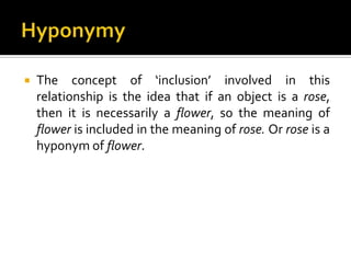  The concept of ‘inclusion’ involved in this
relationship is the idea that if an object is a rose,
then it is necessarily a flower, so the meaning of
flower is included in the meaning of rose. Or rose is a
hyponym of flower.
 
