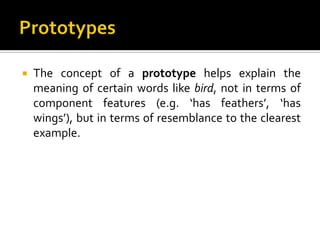  The concept of a prototype helps explain the
meaning of certain words like bird, not in terms of
component features (e.g. ‘has feathers’, ‘has
wings’), but in terms of resemblance to the clearest
example.
 
