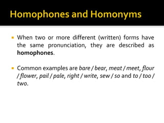  When two or more different (written) forms have
the same pronunciation, they are described as
homophones.
 Common examples are bare / bear, meat / meet, flour
/ flower, pail / pale, right / write, sew / so and to / too /
two.
 