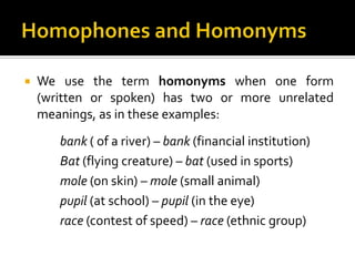  We use the term homonyms when one form
(written or spoken) has two or more unrelated
meanings, as in these examples:
bank ( of a river) – bank (financial institution)
Bat (flying creature) – bat (used in sports)
mole (on skin) – mole (small animal)
pupil (at school) – pupil (in the eye)
race (contest of speed) – race (ethnic group)
 