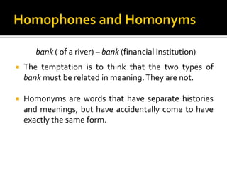 bank ( of a river) – bank (financial institution)
 The temptation is to think that the two types of
bank must be related in meaning.They are not.
 Homonyms are words that have separate histories
and meanings, but have accidentally come to have
exactly the same form.
 