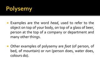  Examples are the word head, used to refer to the
object on top of your body, on top of a glass of beer,
person at the top of a company or department and
many other things.
 Other examples of polysemy are foot (of person, of
bed, of mountain) or run (person does, water does,
colours do).
 