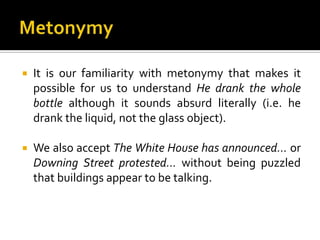  It is our familiarity with metonymy that makes it
possible for us to understand He drank the whole
bottle although it sounds absurd literally (i.e. he
drank the liquid, not the glass object).
 We also accept The White House has announced… or
Downing Street protested… without being puzzled
that buildings appear to be talking.
 