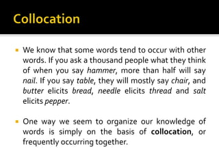  We know that some words tend to occur with other
words. If you ask a thousand people what they think
of when you say hammer, more than half will say
nail. If you say table, they will mostly say chair, and
butter elicits bread, needle elicits thread and salt
elicits pepper.
 One way we seem to organize our knowledge of
words is simply on the basis of collocation, or
frequently occurring together.
 