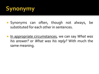  Synonyms can often, though not always, be
substituted for each other in sentences.
 In appropriate circumstances, we can say What was
his answer? or What was his reply? With much the
same meaning.
 