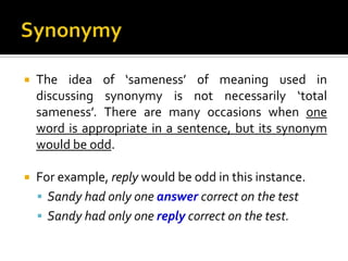  The idea of ‘sameness’ of meaning used in
discussing synonymy is not necessarily ‘total
sameness’. There are many occasions when one
word is appropriate in a sentence, but its synonym
would be odd.
 For example, reply would be odd in this instance.
 Sandy had only one answer correct on the test
 Sandy had only one reply correct on the test.
 