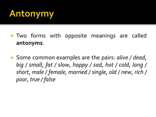  Two forms with opposite meanings are called
antonyms.
 Some common examples are the pairs: alive / dead,
big / small, fat / slow, happy / sad, hot / cold, long /
short, male / female, married / single, old / new, rich /
poor, true / false
 