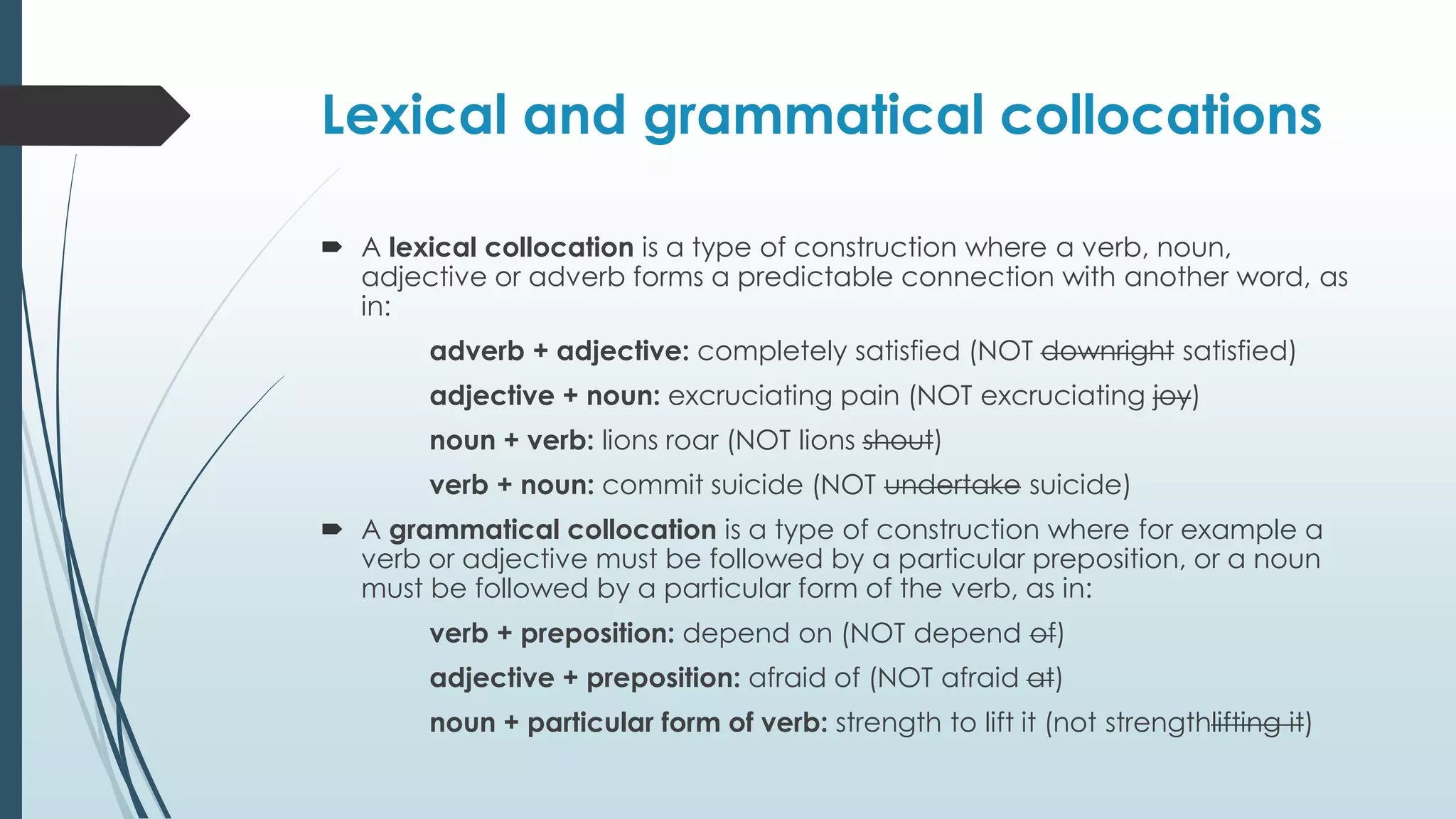 Lexical and grammatical collocations
 A lexical collocation is a type of construction where a verb, noun,
adjective or adverb forms a predictable connection with another word, as
in:
adverb + adjective: completely satisfied (NOT downright satisfied)
adjective + noun: excruciating pain (NOT excruciating joy)
noun + verb: lions roar (NOT lions shout)
verb + noun: commit suicide (NOT undertake suicide)
 A grammatical collocation is a type of construction where for example a
verb or adjective must be followed by a particular preposition, or a noun
must be followed by a particular form of the verb, as in:
verb + preposition: depend on (NOT depend of)
adjective + preposition: afraid of (NOT afraid at)
noun + particular form of verb: strength to lift it (not strengthlifting it)
 