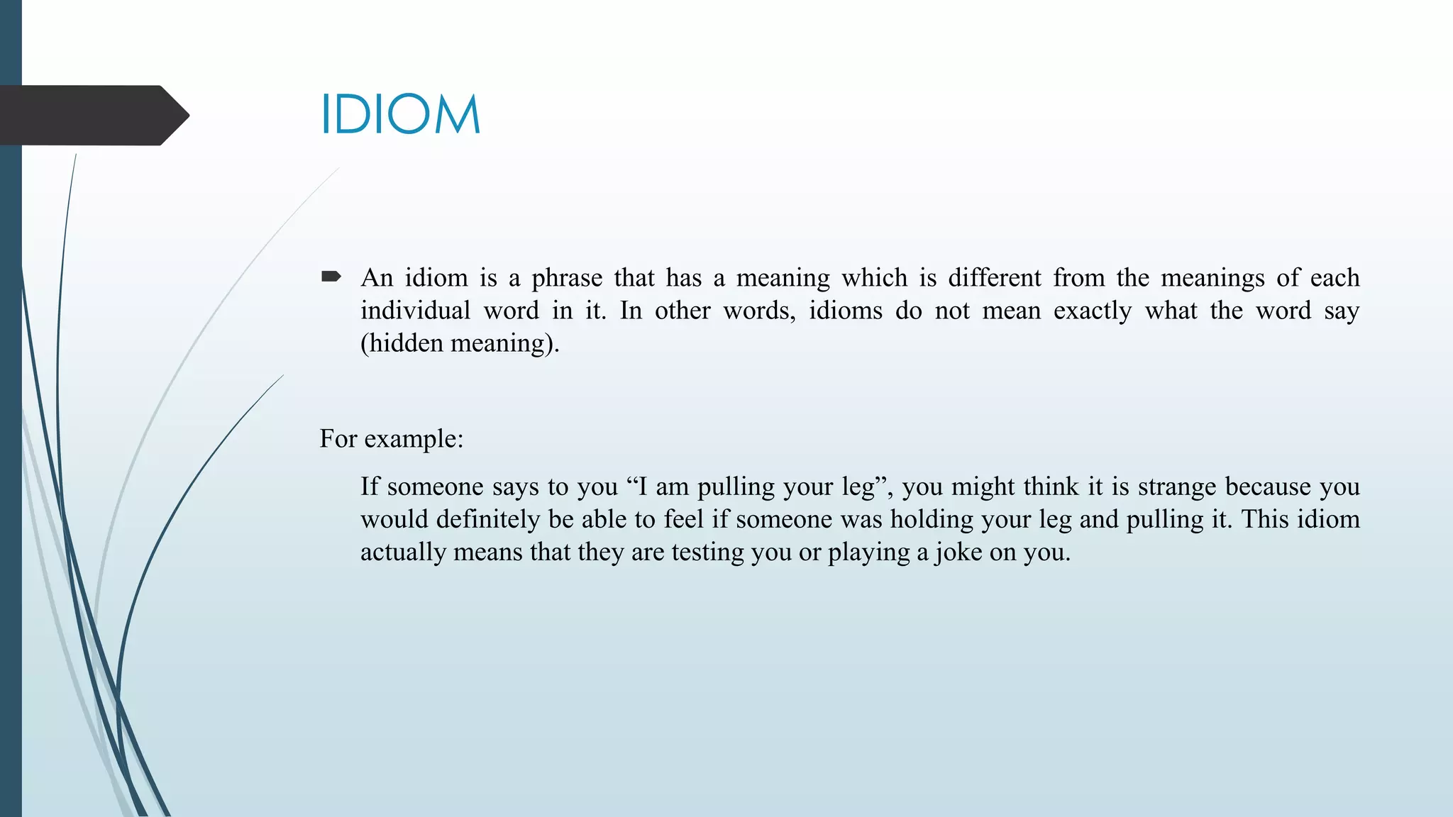 IDIOM
 An idiom is a phrase that has a meaning which is different from the meanings of each
individual word in it. In other words, idioms do not mean exactly what the word say
(hidden meaning).
For example:
If someone says to you “I am pulling your leg”, you might think it is strange because you
would definitely be able to feel if someone was holding your leg and pulling it. This idiom
actually means that they are testing you or playing a joke on you.
 