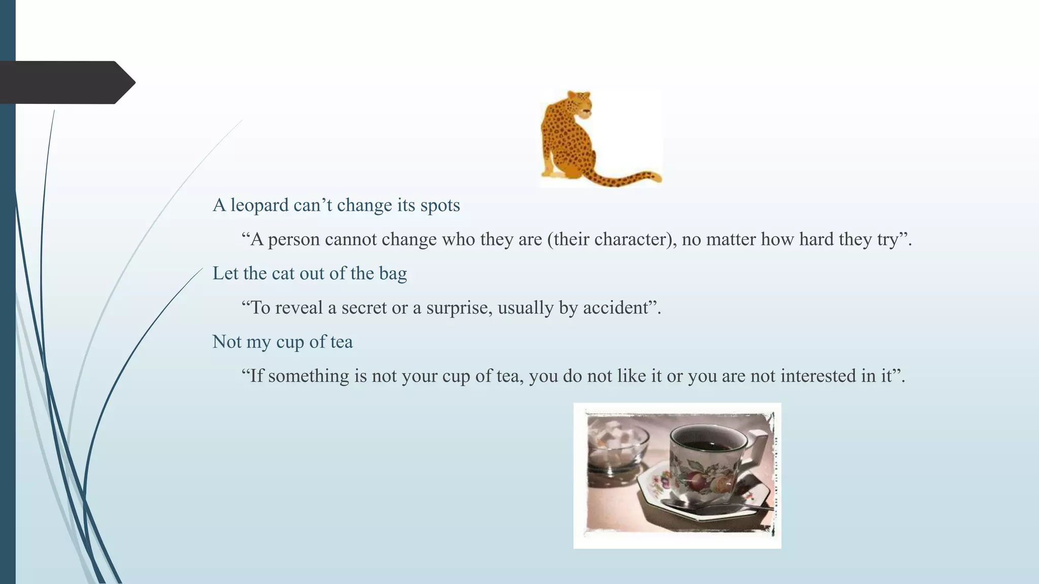 A leopard can’t change its spots
“A person cannot change who they are (their character), no matter how hard they try”.
Let the cat out of the bag
“To reveal a secret or a surprise, usually by accident”.
Not my cup of tea
“If something is not your cup of tea, you do not like it or you are not interested in it”.
 
