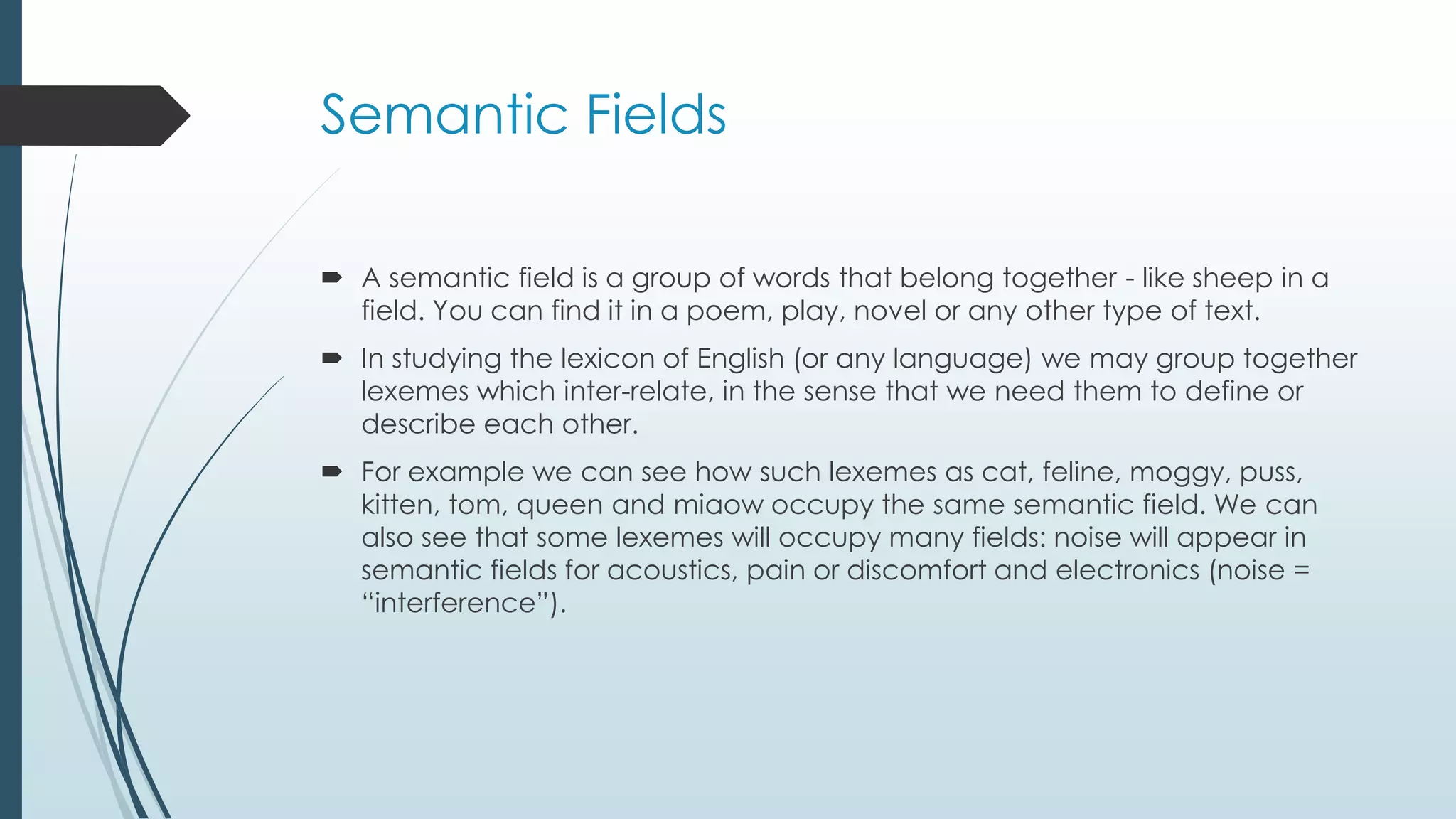 Semantic Fields
 A semantic field is a group of words that belong together - like sheep in a
field. You can find it in a poem, play, novel or any other type of text.
 In studying the lexicon of English (or any language) we may group together
lexemes which inter-relate, in the sense that we need them to define or
describe each other.
 For example we can see how such lexemes as cat, feline, moggy, puss,
kitten, tom, queen and miaow occupy the same semantic field. We can
also see that some lexemes will occupy many fields: noise will appear in
semantic fields for acoustics, pain or discomfort and electronics (noise =
“interference”).
 
