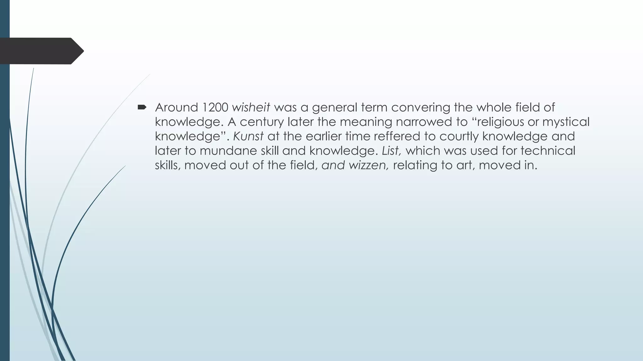  Around 1200 wisheit was a general term convering the whole field of
knowledge. A century later the meaning narrowed to “religious or mystical
knowledge”. Kunst at the earlier time reffered to courtly knowledge and
later to mundane skill and knowledge. List, which was used for technical
skills, moved out of the field, and wizzen, relating to art, moved in.
 