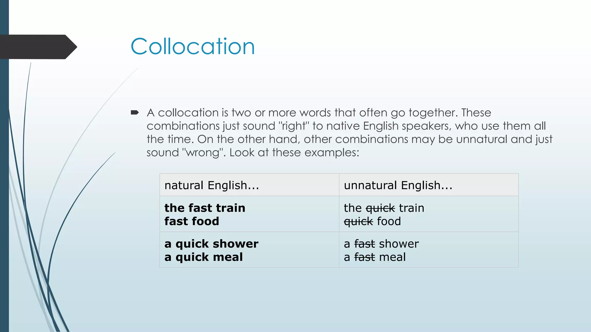 Collocation
 A collocation is two or more words that often go together. These
combinations just sound "right" to native English speakers, who use them all
the time. On the other hand, other combinations may be unnatural and just
sound "wrong". Look at these examples:
natural English... unnatural English...
the fast train
fast food
the quick train
quick food
a quick shower
a quick meal
a fast shower
a fast meal
 