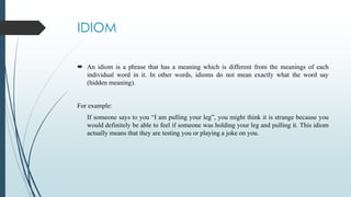 IDIOM
 An idiom is a phrase that has a meaning which is different from the meanings of each
individual word in it. In other words, idioms do not mean exactly what the word say
(hidden meaning).
For example:
If someone says to you “I am pulling your leg”, you might think it is strange because you
would definitely be able to feel if someone was holding your leg and pulling it. This idiom
actually means that they are testing you or playing a joke on you.
 