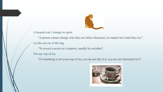 A leopard can’t change its spots
“A person cannot change who they are (their character), no matter how hard they try”.
Let the cat out of the bag
“To reveal a secret or a surprise, usually by accident”.
Not my cup of tea
“If something is not your cup of tea, you do not like it or you are not interested in it”.
 