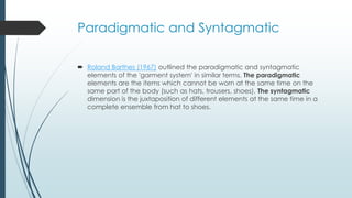 Paradigmatic and Syntagmatic
 Roland Barthes (1967) outlined the paradigmatic and syntagmatic
elements of the 'garment system' in similar terms. The paradigmatic
elements are the items which cannot be worn at the same time on the
same part of the body (such as hats, trousers, shoes). The syntagmatic
dimension is the juxtaposition of different elements at the same time in a
complete ensemble from hat to shoes.
 