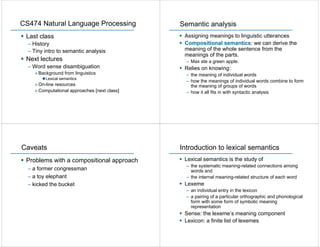 CS474 Natural Language Processing             Semantic analysis
 Last class                                    Assigning meanings to linguistic utterances
  – History                                    Compositional semantics: we can derive the
  – Tiny intro to semantic analysis            meaning of the whole sentence from the
                                               meanings of the parts.
 Next lectures                                  – Max ate a green apple.
  – Word sense disambiguation                  Relies on knowing:
    » Background from linguistics               – the meaning of individual words
         Lexical semantics
                                                – how the meanings of individual words combine to form
    » On-line resources                           the meaning of groups of words
    » Computational approaches [next class]     – how it all fits in with syntactic analysis




Caveats                                       Introduction to lexical semantics
 Problems with a compositional approach        Lexical semantics is the study of
                                                – the systematic meaning-related connections among
  – a former congressman                          words and
  – a toy elephant                              – the internal meaning-related structure of each word
  – kicked the bucket                          Lexeme
                                                – an individual entry in the lexicon
                                                – a pairing of a particular orthographic and phonological
                                                  form with some form of symbolic meaning
                                                  representation
                                               Sense: the lexeme’s meaning component
                                               Lexicon: a finite list of lexemes
 