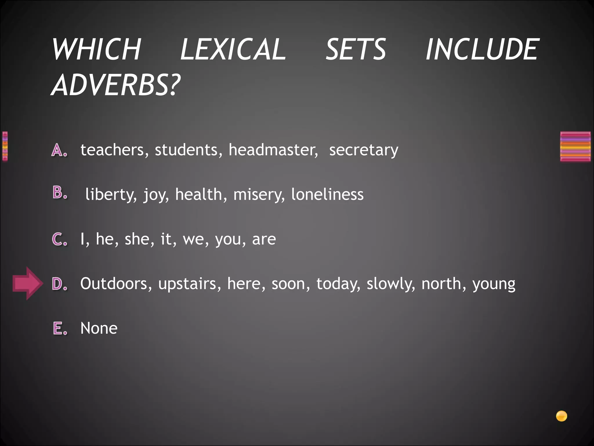 WHICH LEXICAL                      SETS        INCLUDE
ADVERBS?

 teachers, students, headmaster, secretary

 liberty, joy, health, misery, loneliness

 I, he, she, it, we, you, are

 Outdoors, upstairs, here, soon, today, slowly, north, young

 None
 