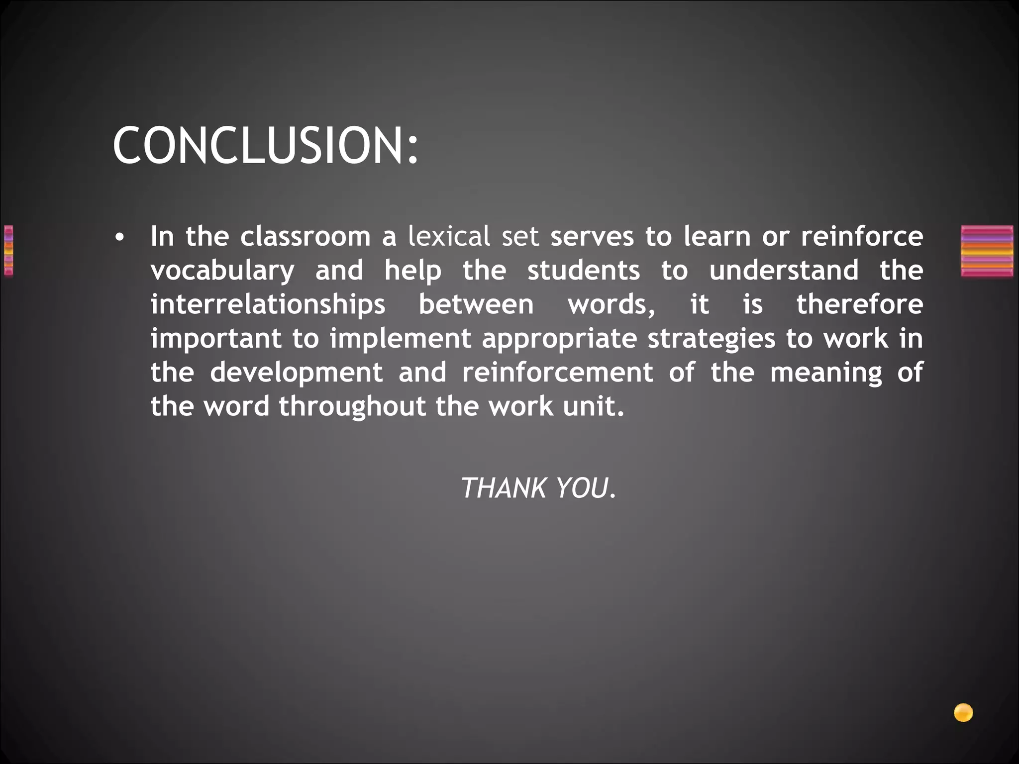 CONCLUSION:
• In the classroom a lexical set serves to learn or reinforce
  vocabulary and help the students to understand the
  interrelationships between words, it is therefore
  important to implement appropriate strategies to work in
  the development and reinforcement of the meaning of
  the word throughout the work unit.

                          THANK YOU.
 