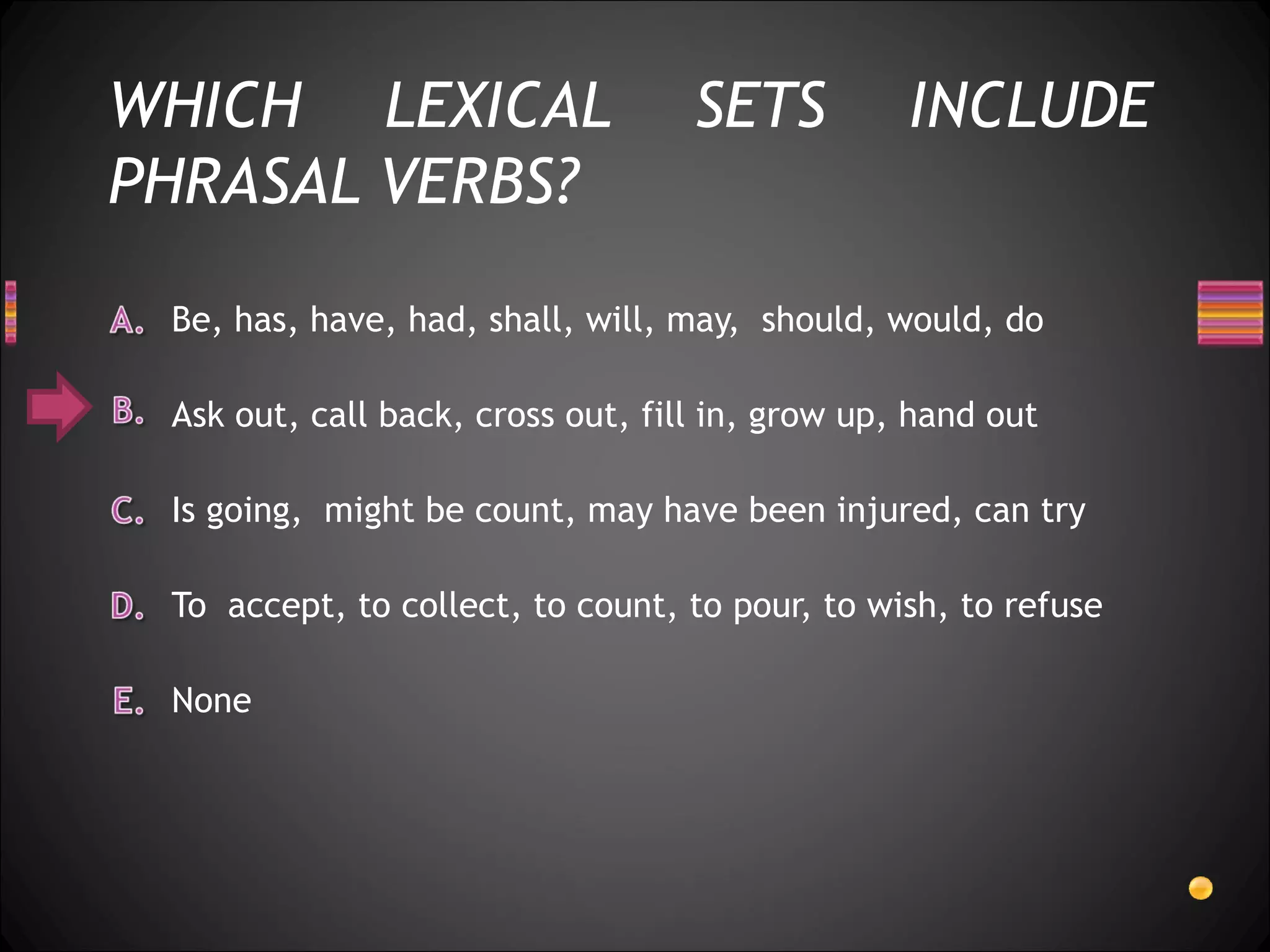 WHICH LEXICAL                      SETS          INCLUDE
PHRASAL VERBS?

 Be, has, have, had, shall, will, may, should, would, do

 Ask out, call back, cross out, fill in, grow up, hand out

 Is going, might be count, may have been injured, can try

 To accept, to collect, to count, to pour, to wish, to refuse

 None
 