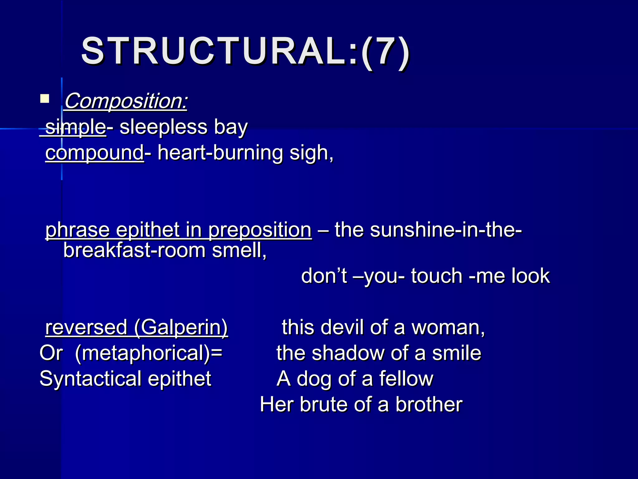 STRUCTURAL:(7)
 Composition:
simple- sleepless bay
compound- heart-burning sigh,


phrase epithet in preposition – the sunshine-in-the-
  breakfast-room smell,
                            don’t –you- touch -me look

reversed (Galperin)     this devil of a woman,
Or (metaphorical)=     the shadow of a smile
Syntactical epithet    A dog of a fellow
                      Her brute of a brother
 