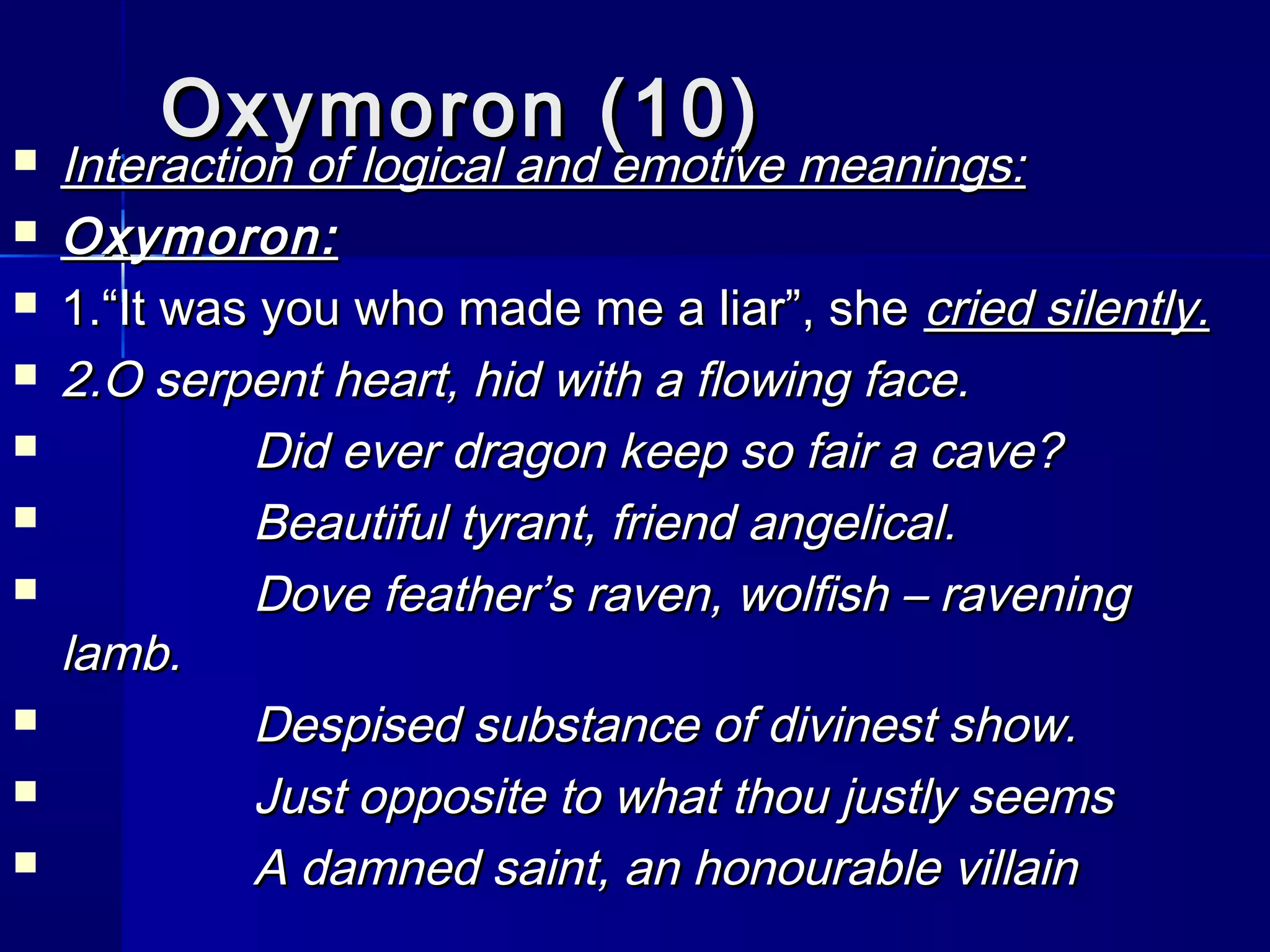 Oxymoron (10)
   Interaction of logical and emotive meanings:
   Oxymoron:
   1.“It was you who made me a liar”, she cried silently.
   2.O serpent heart, hid with a flowing face.
             Did ever dragon keep so fair a cave?
             Beautiful tyrant, friend angelical.
             Dove feather’s raven, wolfish – ravening
    lamb.
             Despised substance of divinest show.
             Just opposite to what thou justly seems
             A damned saint, an honourable villain
 