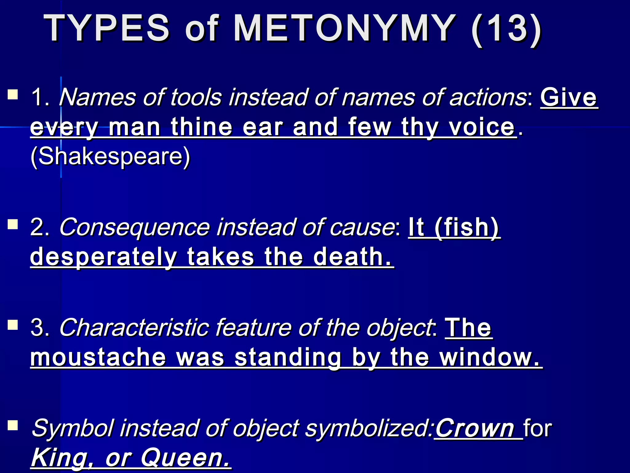 TYPES of METONYMY (13)
   1. Names of tools instead of names of actions : Give
    every man thine ear and few thy voice .
    (Shakespeare)

   2. Consequence instead of cause: It (fish)
    desperately takes the death.

   3. Characteristic feature of the object: The
    moustache was standing by the window.

   Symbol instead of object symbolized:Crown for
    King, or Queen.
 