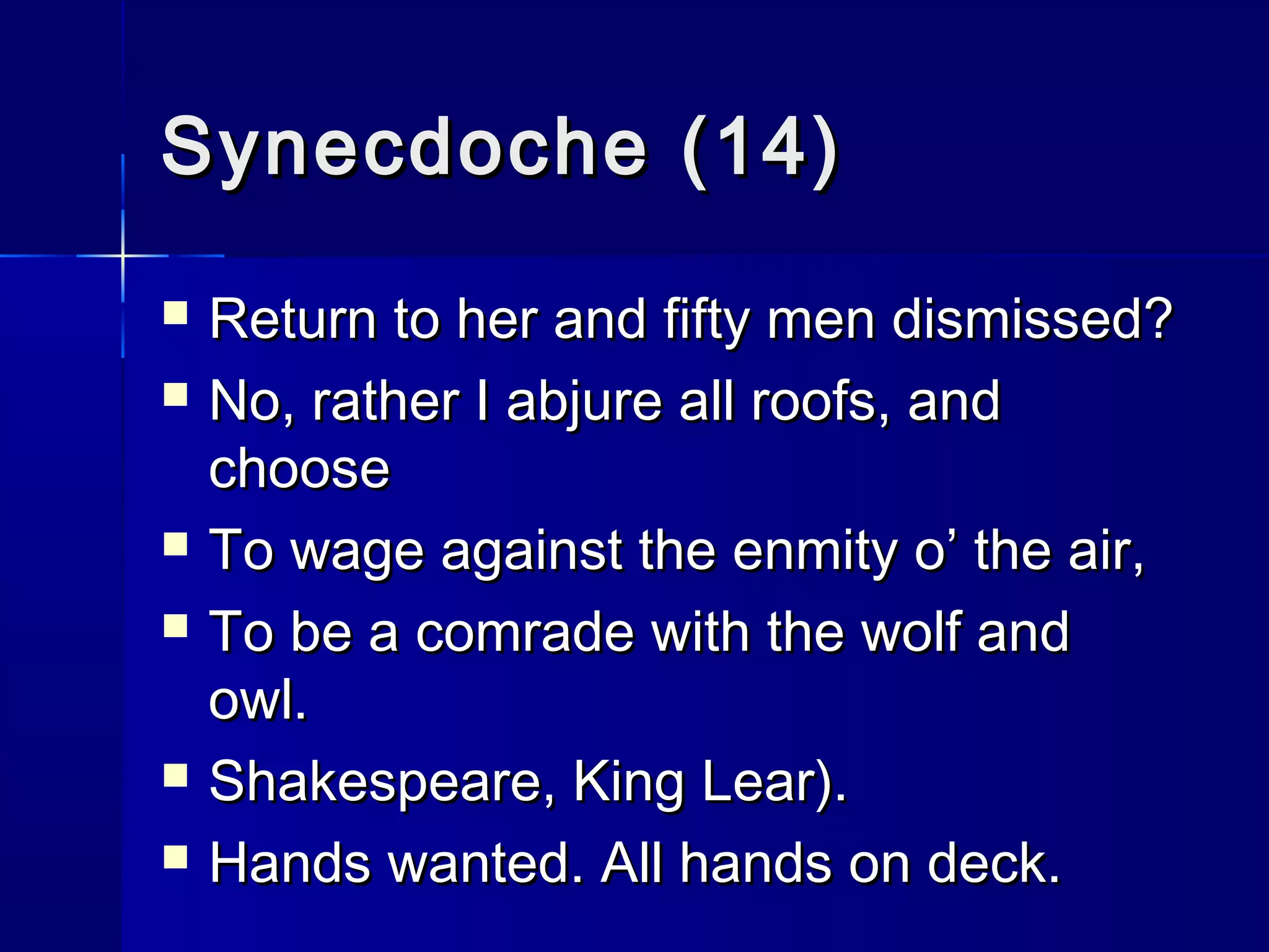 Synecdoche (14)
   Return to her and fifty men dismissed?
   No, rather I abjure all roofs, and
    choose
   To wage against the enmity o’ the air,
   To be a comrade with the wolf and
    owl.
   Shakespeare, King Lear).
   Hands wanted. All hands on deck.
 