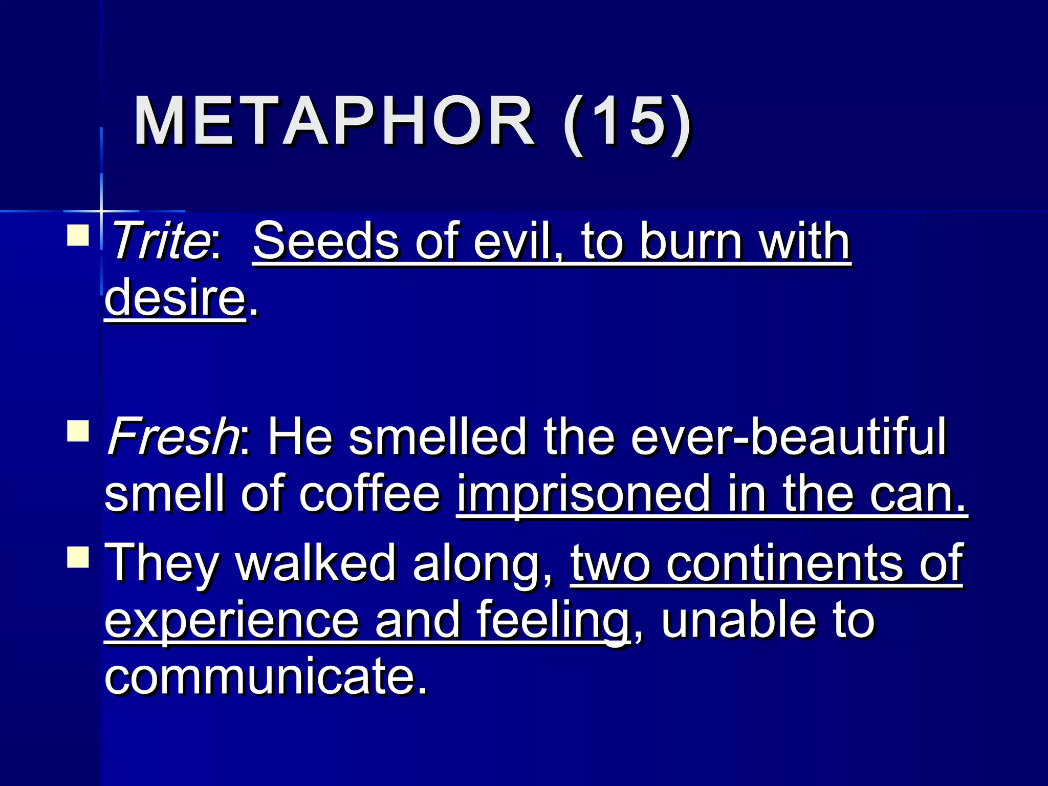 METAPHOR (15)
   Trite: Seeds of evil, to burn with
    desire.

 Fresh: He smelled the ever-beautiful
  smell of coffee imprisoned in the can.
 They walked along, two continents of
  experience and feeling, unable to
  communicate.
 