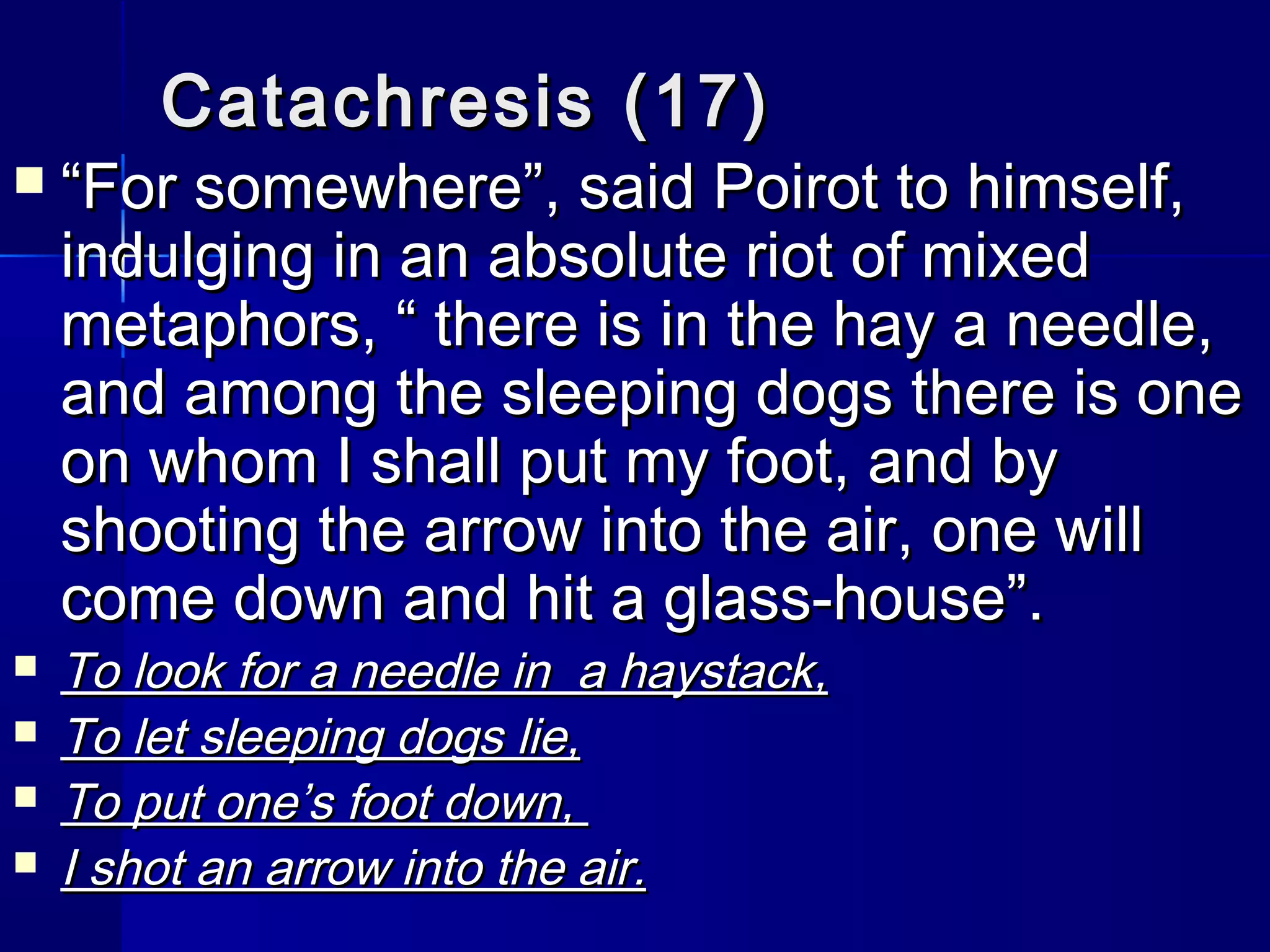 Catachresis (17)
   “For somewhere”, said Poirot to himself,
    indulging in an absolute riot of mixed
    metaphors, “ there is in the hay a needle,
    and among the sleeping dogs there is one
    on whom I shall put my foot, and by
    shooting the arrow into the air, one will
    come down and hit a glass-house”.
   To look for a needle in a haystack,
   To let sleeping dogs lie,
   To put one’s foot down,
   I shot an arrow into the air.
 