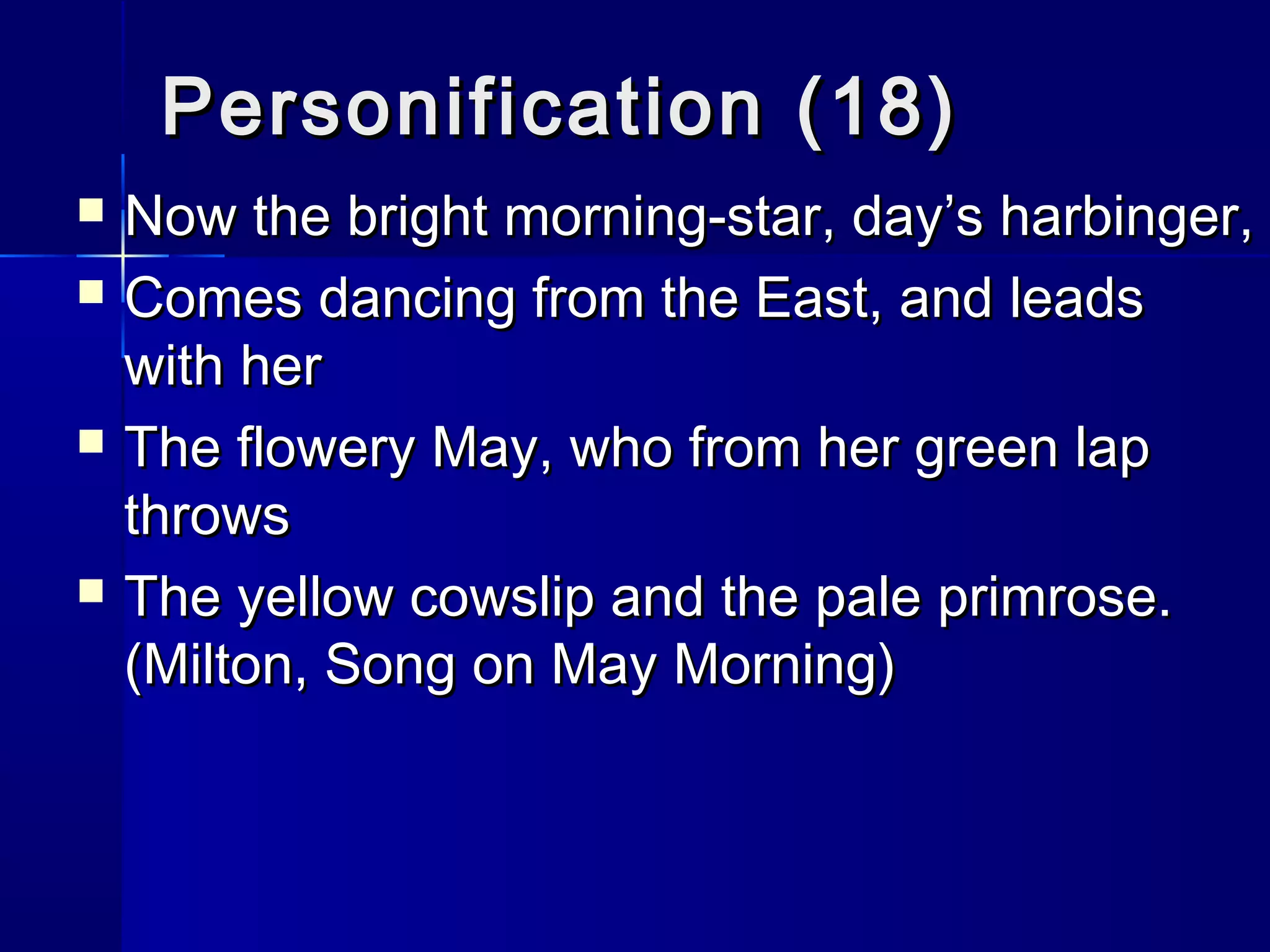 Personification (18)
   Now the bright morning-star, day’s harbinger,
   Comes dancing from the East, and leads
    with her
   The flowery May, who from her green lap
    throws
   The yellow cowslip and the pale primrose.
    (Milton, Song on May Morning)
 