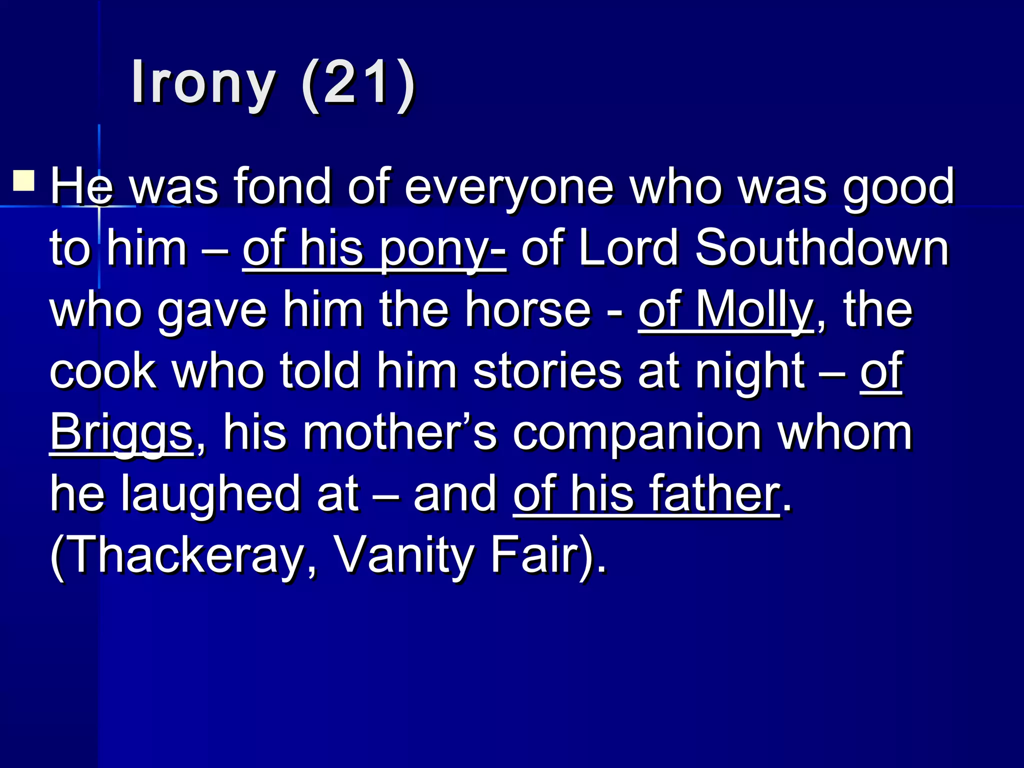 Irony (21)
   He was fond of everyone who was good
    to him – of his pony- of Lord Southdown
    who gave him the horse - of Molly, the
    cook who told him stories at night – of
    Briggs, his mother’s companion whom
    he laughed at – and of his father.
    (Thackeray, Vanity Fair).
 