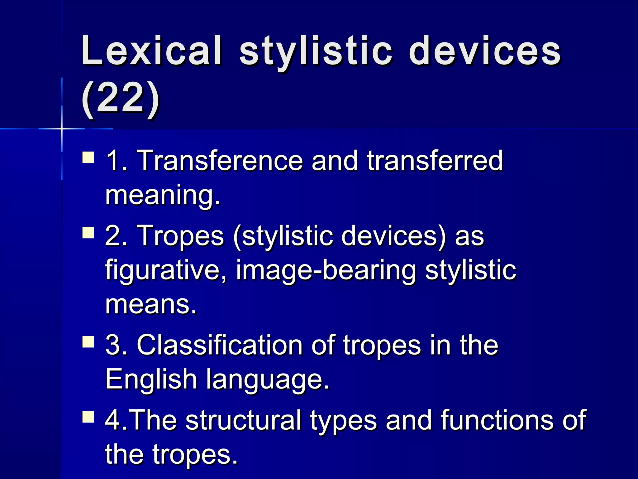 Lexical stylistic devices
(22)
   1. Transference and transferred
    meaning.
   2. Tropes (stylistic devices) as
    figurative, image-bearing stylistic
    means.
   3. Classification of tropes in the
    English language.
   4.The structural types and functions of
    the tropes.
 