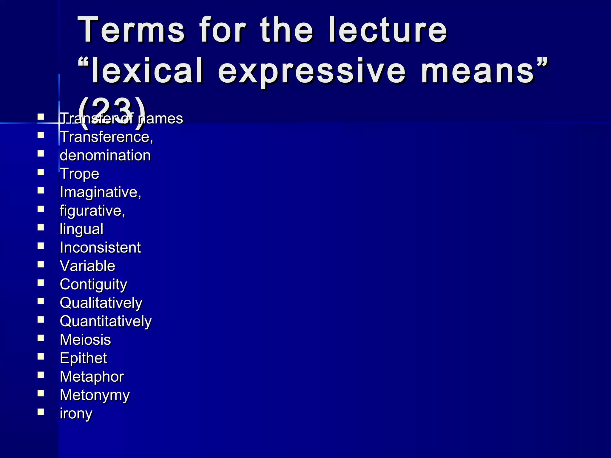 Terms for the lecture
      “lexical expressive means”
     (23)
    Transfer of names
   Transference,
   denomination
   Trope
   Imaginative,
   figurative,
   lingual
   Inconsistent
   Variable
   Contiguity
   Qualitatively
   Quantitatively
   Meiosis
   Epithet
   Metaphor
   Metonymy
   irony
 