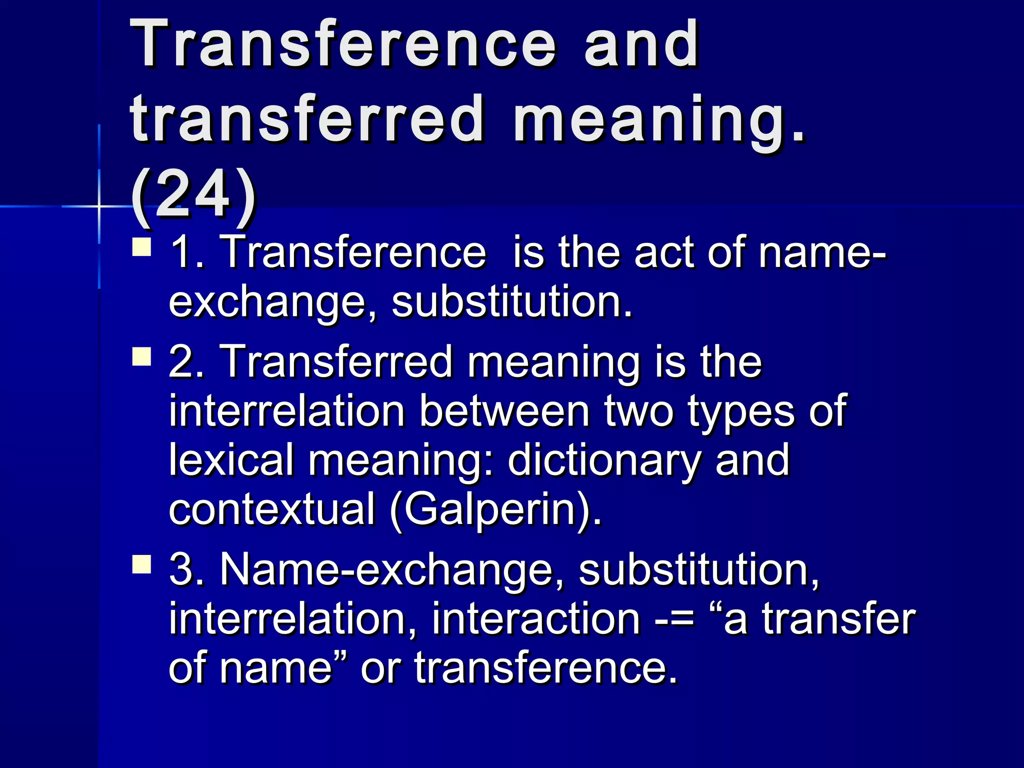 Transference and
transferred meaning.
(24)
   1. Transference is the act of name-
    exchange, substitution.
   2. Transferred meaning is the
    interrelation between two types of
    lexical meaning: dictionary and
    contextual (Galperin).
   3. Name-exchange, substitution,
    interrelation, interaction -= “a transfer
    of name” or transference.
 