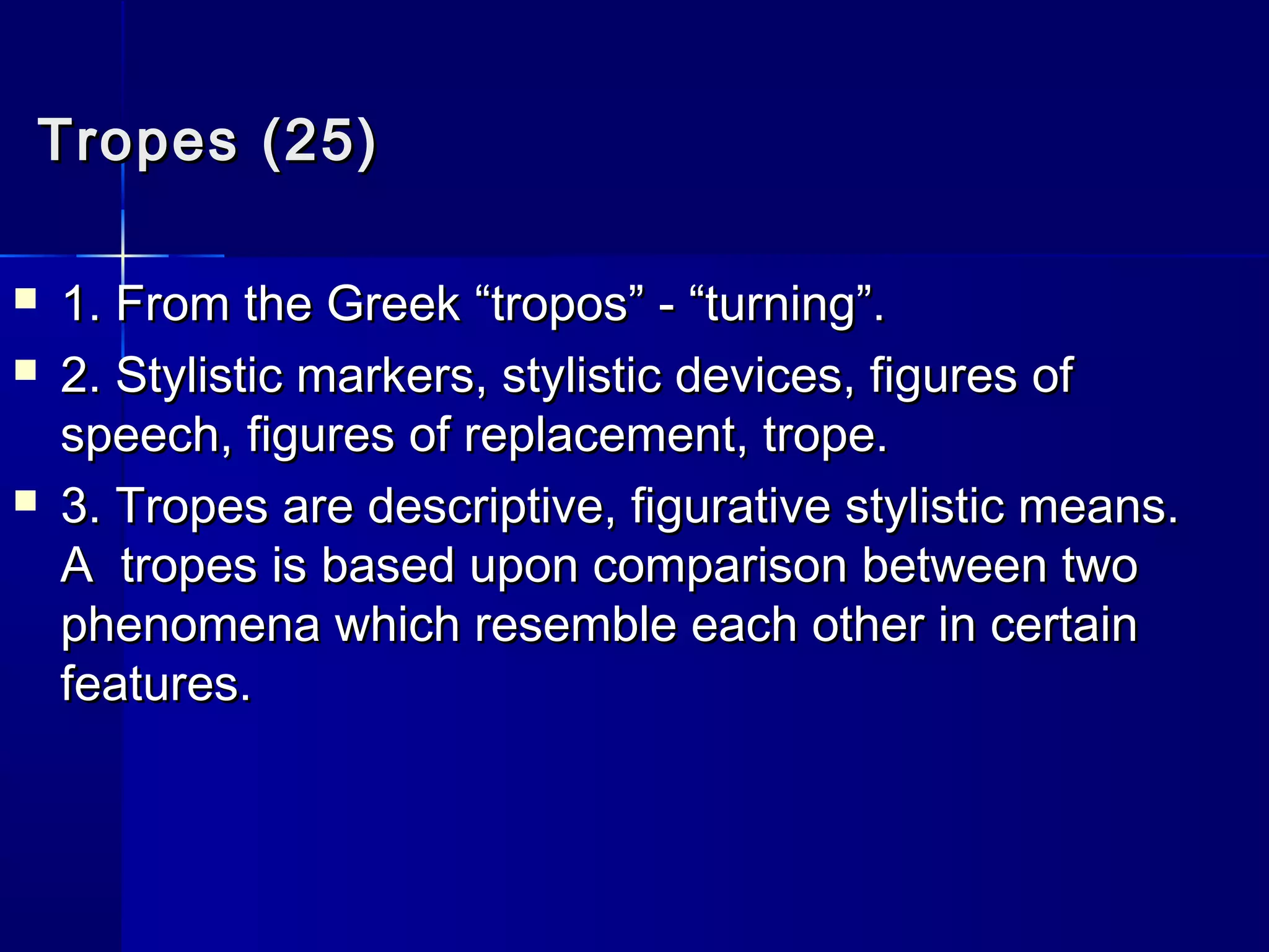 Tropes (25)

   1. From the Greek “tropos” - “turning”.
   2. Stylistic markers, stylistic devices, figures of
    speech, figures of replacement, trope.
   3. Tropes are descriptive, figurative stylistic means.
    A tropes is based upon comparison between two
    phenomena which resemble each other in certain
    features.
 
