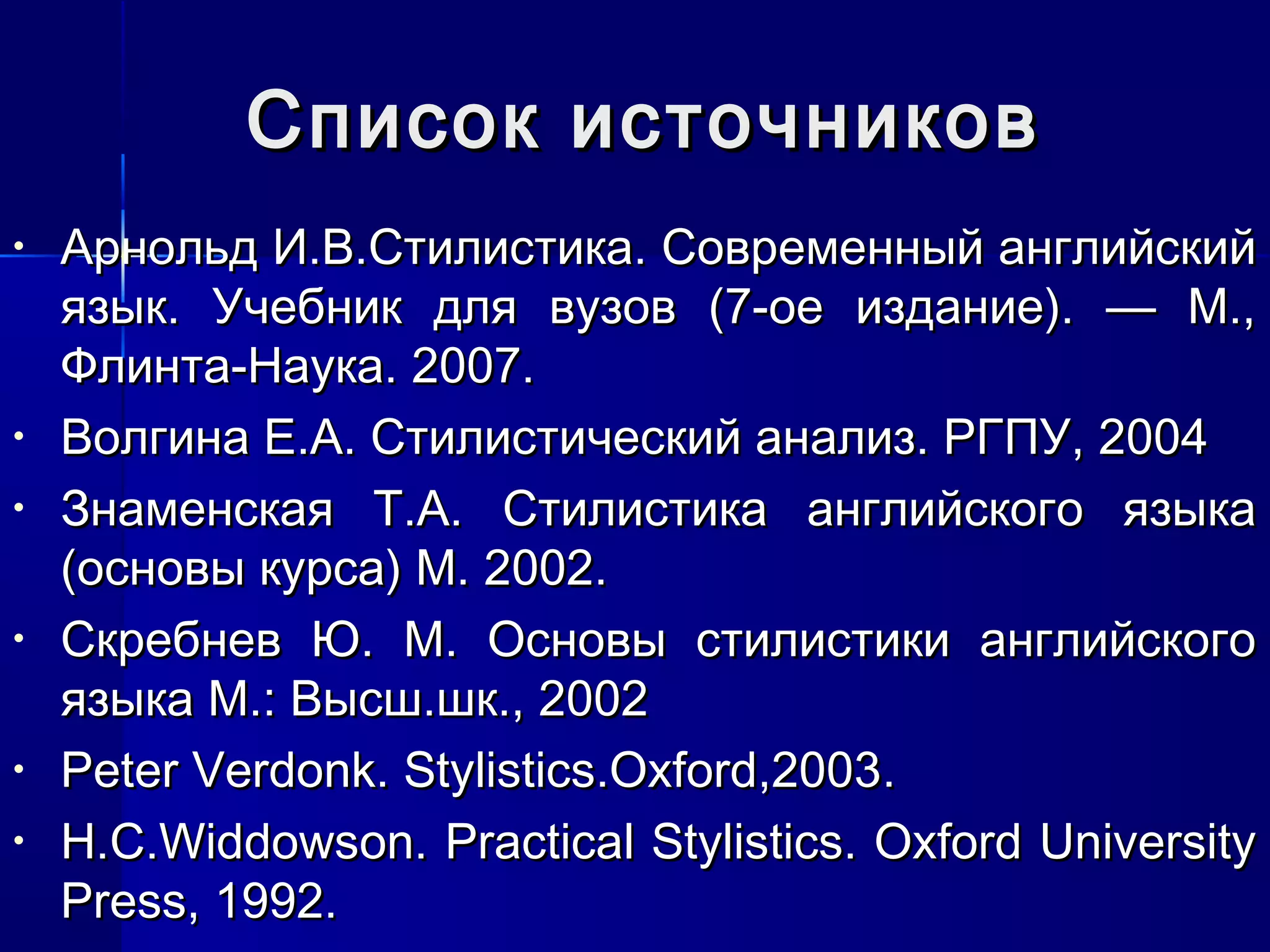 Список источников
•   Арнольд И.В.Стилистика. Современный английский
    язык. Учебник для вузов (7-ое издание). — М.,
    Флинта-Наука. 2007.
•   Волгина Е.А. Стилистический анализ. РГПУ, 2004
•   Знаменская Т.А. Стилистика английского языка
    (основы курса) М. 2002.
•   Скребнев Ю. М. Основы стилистики английского
    языка М.: Высш.шк., 2002
•   Peter Verdonk. Stylistics.Oxford,2003.
•   H.C.Widdowson. Practical Stylistics. Oxford University
    Press, 1992.
 