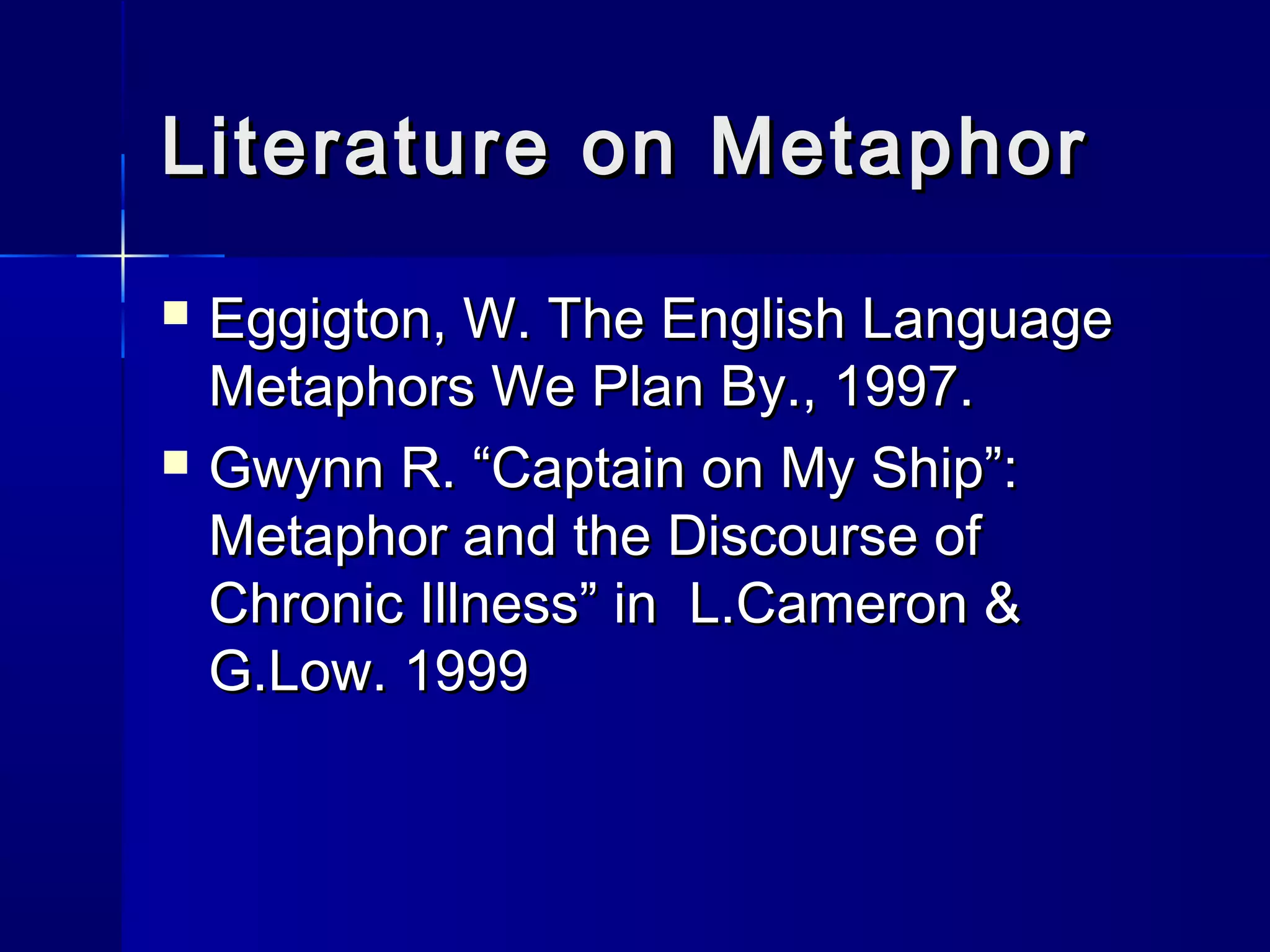Literature on Metaphor
   Eggigton, W. The English Language
    Metaphors We Plan By., 1997.
   Gwynn R. “Captain on My Ship”:
    Metaphor and the Discourse of
    Chronic Illness” in L.Cameron &
    G.Low. 1999
 