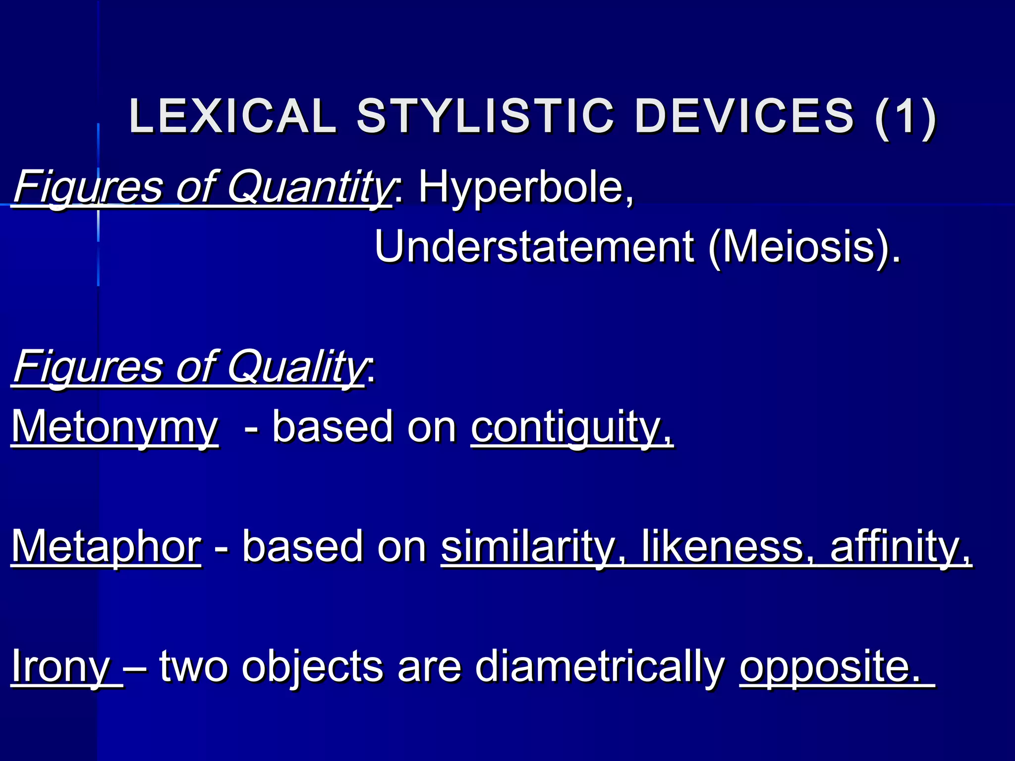 LEXICAL STYLISTIC DEVICES (1)
Figures of Quantity: Hyperbole,
                  Understatement (Meiosis).

Figures of Quality:
Metonymy - based on contiguity,

Metaphor - based on similarity, likeness, affinity,

Irony – two objects are diametrically opposite.
 