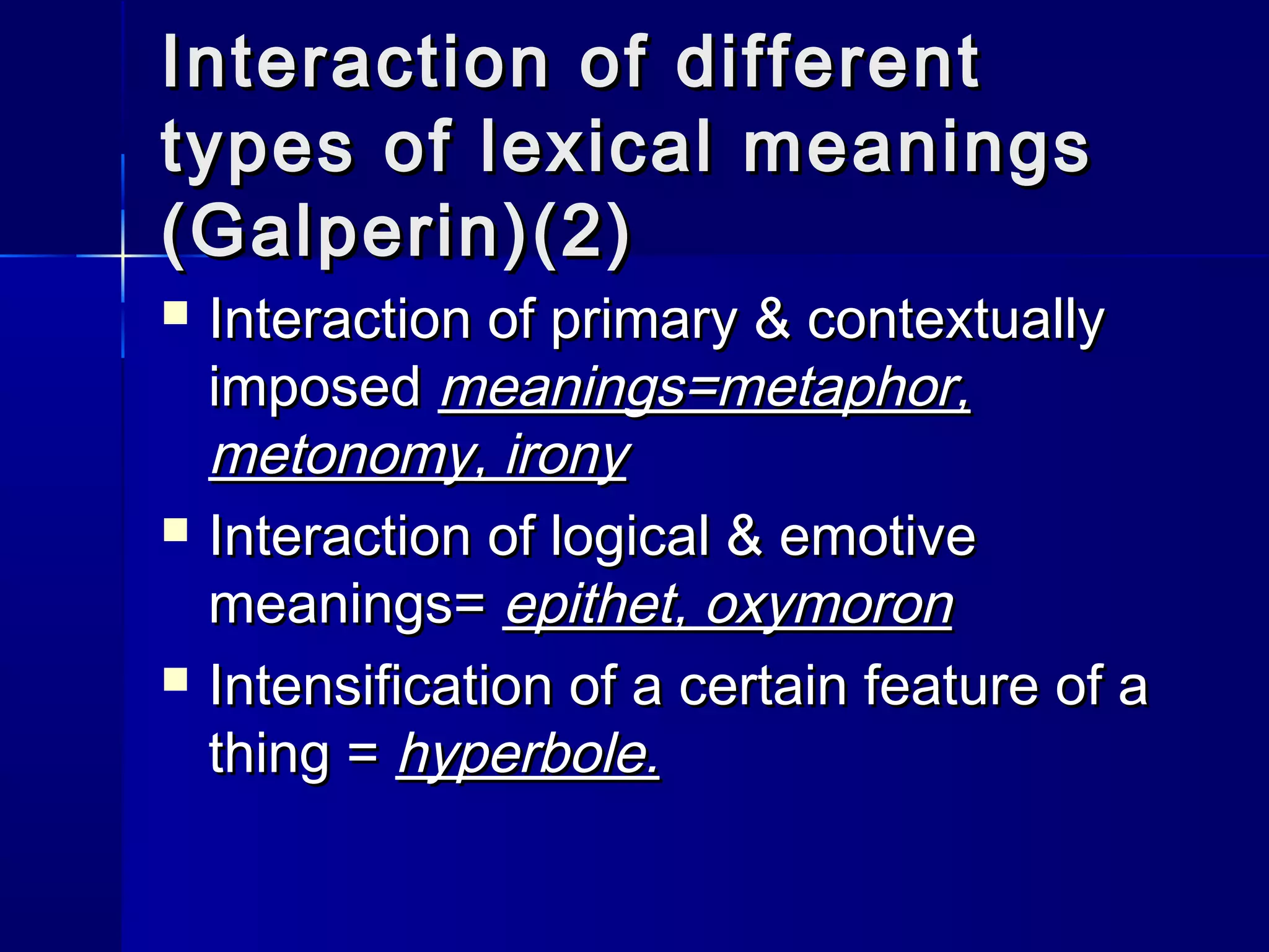 Interaction of different
types of lexical meanings
(Galperin)(2)
   Interaction of primary & contextually
    imposed meanings=metaphor,
    metonomy, irony
   Interaction of logical & emotive
    meanings= epithet, oxymoron
   Intensification of a certain feature of a
    thing = hyperbole.
 