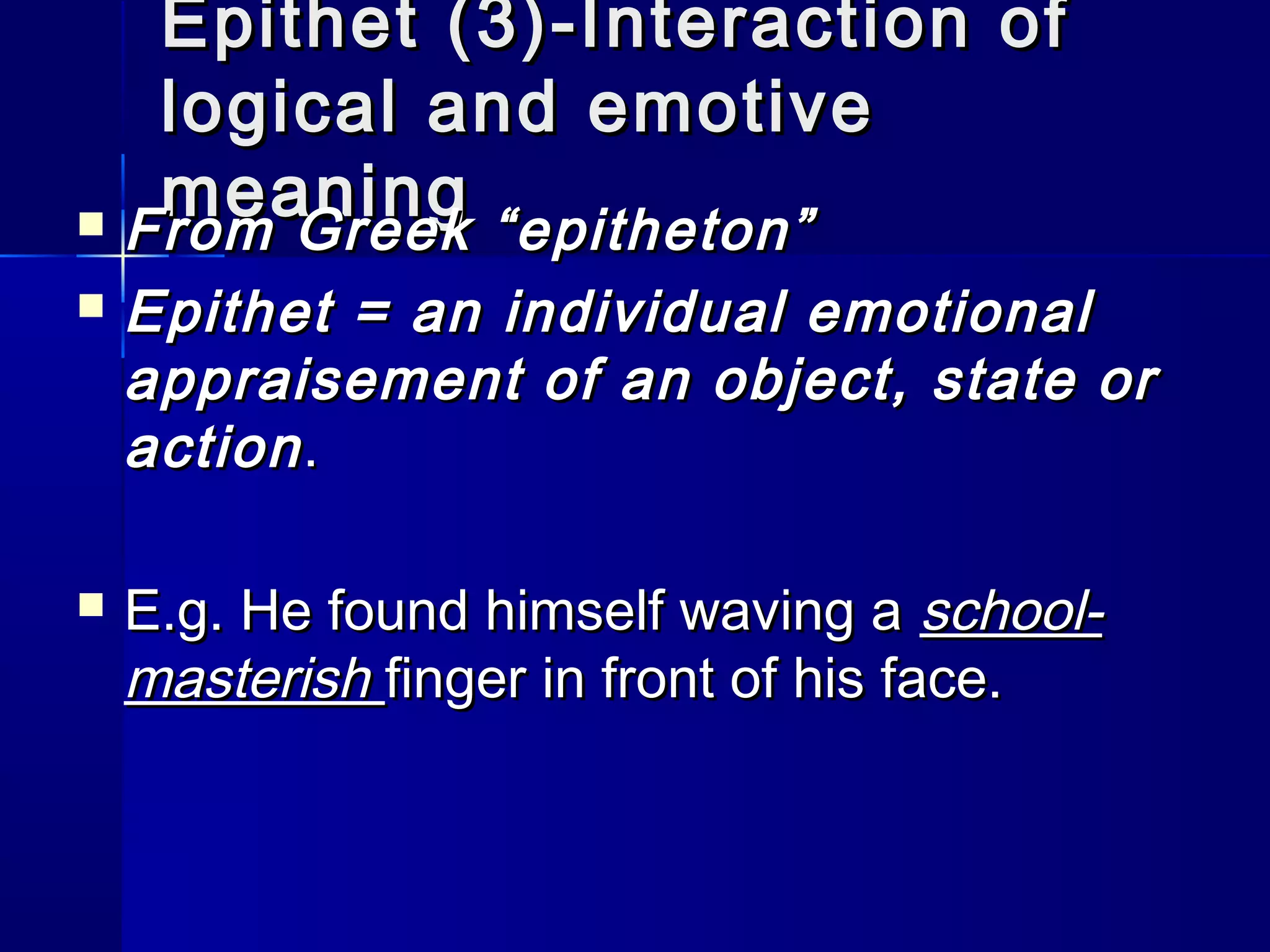 Epithet (3)-Interaction of
   logical and emotive
   meaning
 From Greek “epitheton”

   Epithet = an individual emotional
    appraisement of an object, state or
    action .

   E.g. He found himself waving a school-
    masterish finger in front of his face.
 