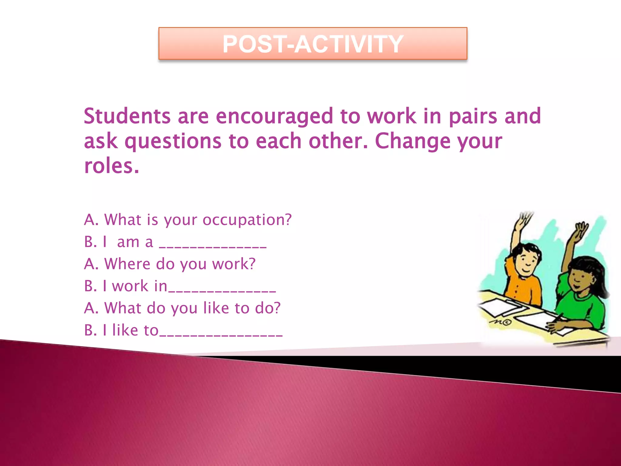POST-ACTIVITY

Students are encouraged to work in pairs and
ask questions to each other. Change your
roles.

A. What is your occupation?
B. I am a ______________
A. Where do you work?
B. I work in______________
A. What do you like to do?
B. I like to________________
 