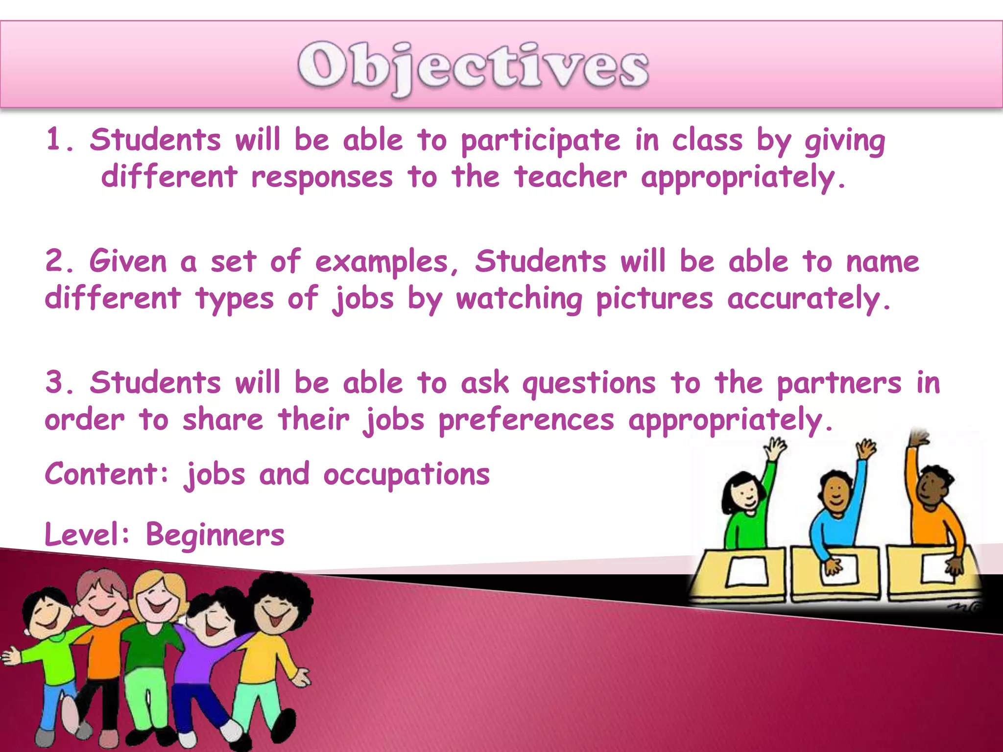 1. Students will be able to participate in class by giving
    different responses to the teacher appropriately.

2. Given a set of examples, Students will be able to name
different types of jobs by watching pictures accurately.

3. Students will be able to ask questions to the partners in
order to share their jobs preferences appropriately.
Content: jobs and occupations
Level: Beginners
 