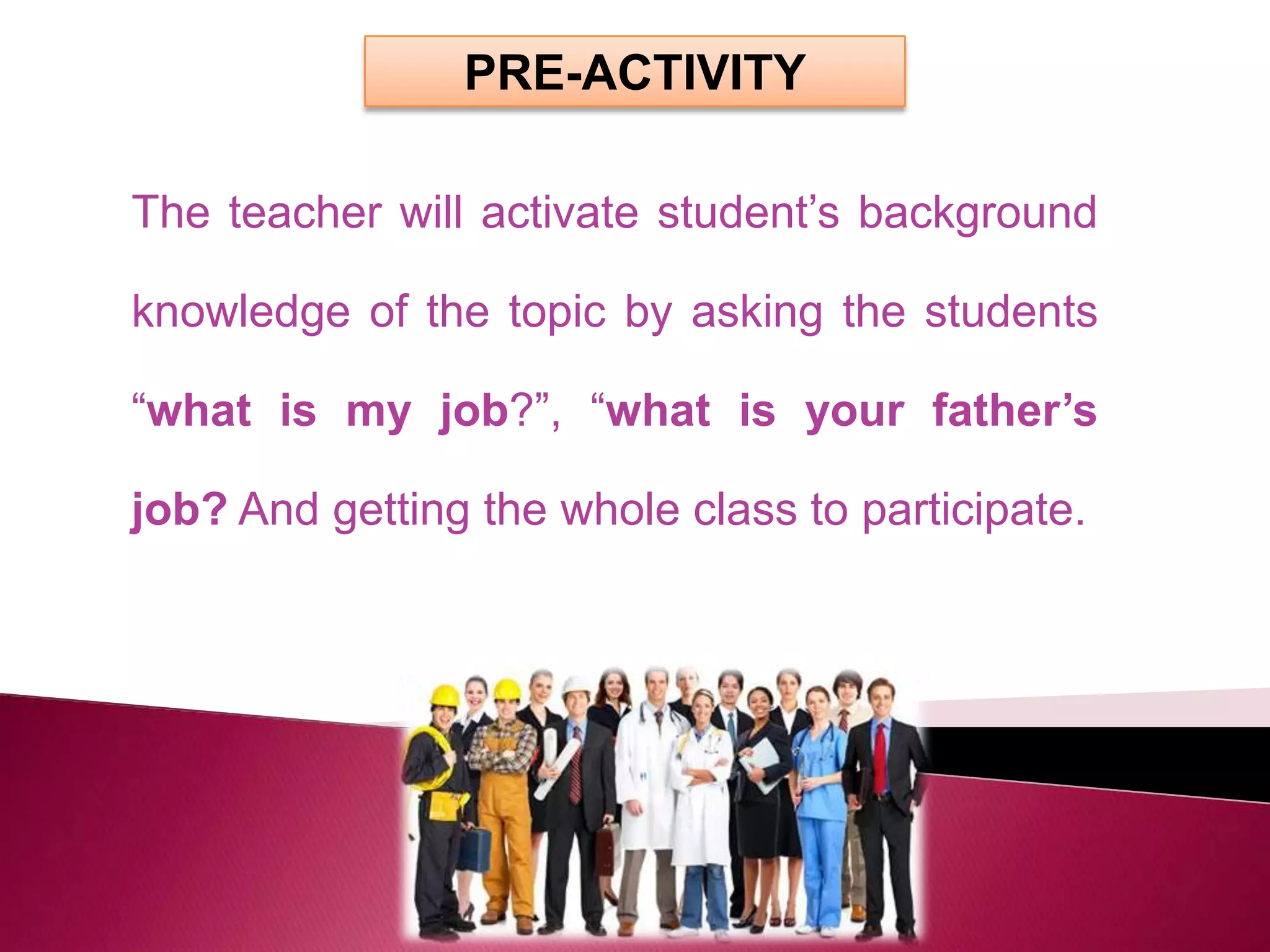 PRE-ACTIVITY

The teacher will activate student’s background

knowledge of the topic by asking the students

“what is my job?”, “what is your father’s

job? And getting the whole class to participate.
 