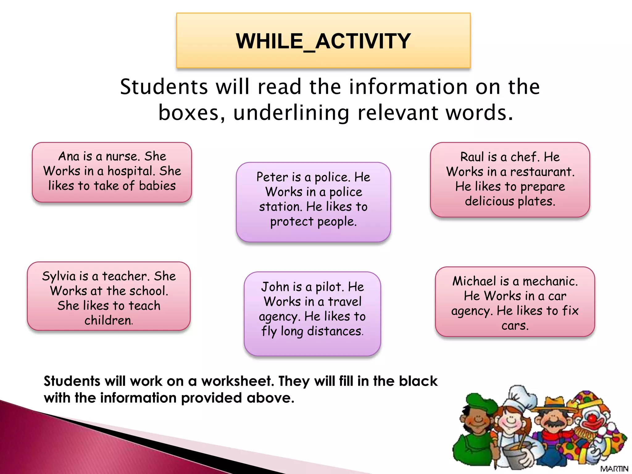 WHILE_ACTIVITY

             Students will read the information on the
                boxes, underlining relevant words.
  Ana is a nurse. She                                              Raul is a chef. He
Works in a hospital. She         Peter is a police. He           Works in a restaurant.
likes to take of babies           Works in a police               He likes to prepare
                                 station. He likes to               delicious plates.
                                   protect people.



Sylvia is a teacher. She                                         Michael is a mechanic.
 Works at the school.            John is a pilot. He
                                  Works in a travel                He Works in a car
  She likes to teach                                             agency. He likes to fix
        children.                agency. He likes to
                                 fly long distances.                      cars.



Students will work on a worksheet. They will fill in the black
with the information provided above.
 
