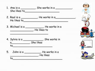 1. Ana is a _________. She works in a __________.
   She likes to_____________________

2. Raul is a __________. He works in a____________.
   He likes to___________________________

3. Michael is a ___________. He works in a
   ______________. He likes to
   _______________________

4. Sylvia is a ____________. She works in
   a___________. She likes
   to________________________

5.     John is a __________. He works in a
     _________________. He likes
     to______________________________
 